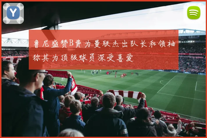 鲁尼盛赞B费为曼联杰出队长和领袖称其为顶级球员深受喜爱