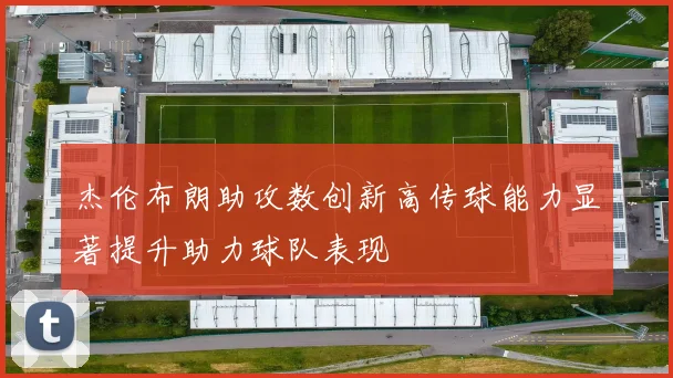 杰伦布朗助攻数创新高传球能力显著提升助力球队表现