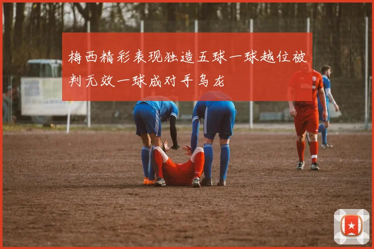 梅西精彩表现独造五球一球越位被判无效一球成对手乌龙
