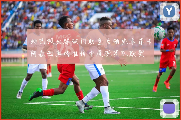 姆巴佩头球破门助皇马领先本菲卡阿森西奥精准传中展现团队默契