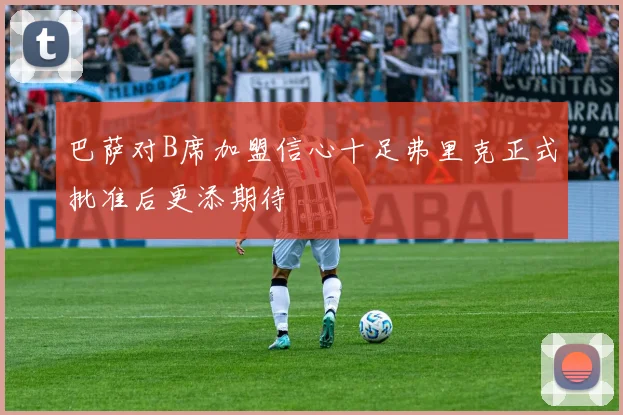 巴萨对B席加盟信心十足弗里克正式批准后更添期待