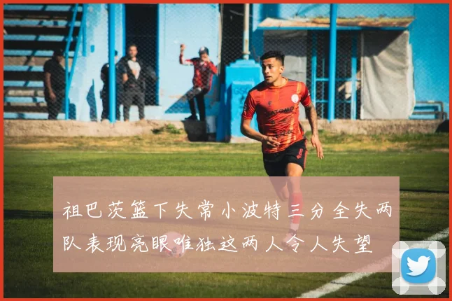 祖巴茨篮下失常小波特三分全失两队表现亮眼唯独这两人令人失望