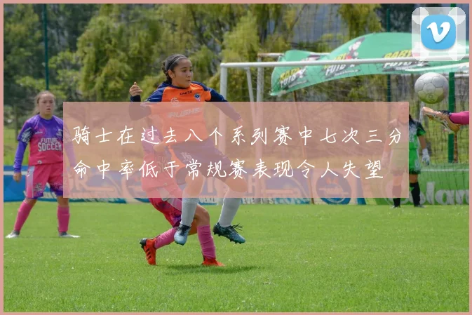 骑士在过去八个系列赛中七次三分命中率低于常规赛表现令人失望