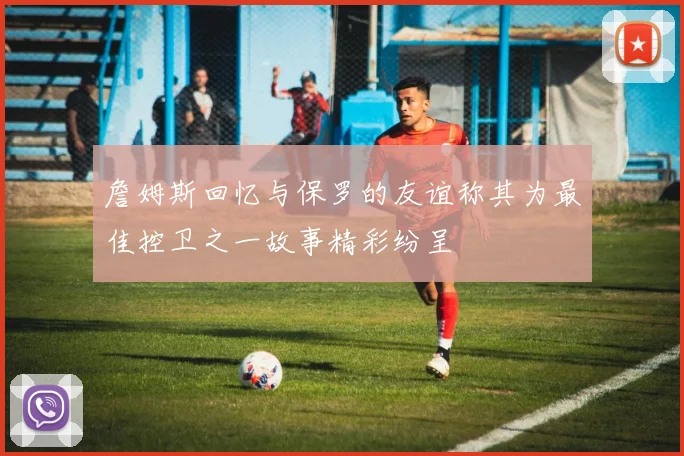 詹姆斯回忆与保罗的友谊称其为最佳控卫之一故事精彩纷呈